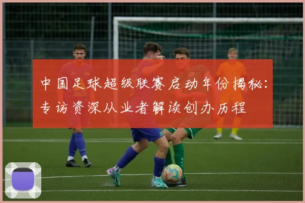 中国足球超级联赛启动年份揭秘:专访资深从业者解读创办历程