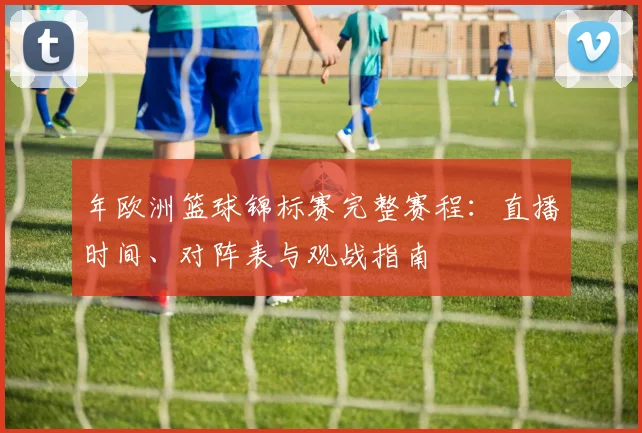 年欧洲篮球锦标赛完整赛程：直播时间、对阵表与观战指南