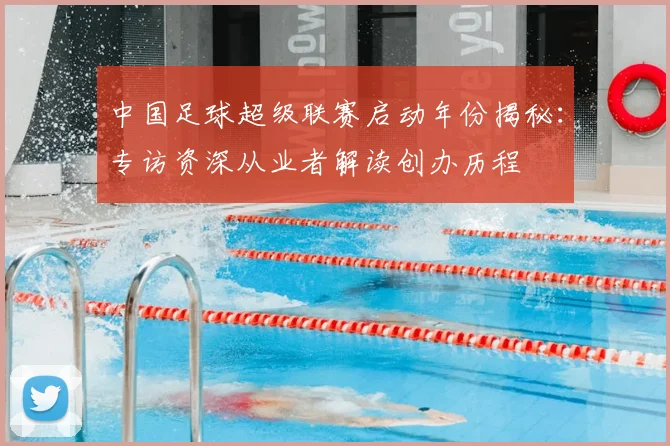 中国足球超级联赛启动年份揭秘：专访资深从业者解读创办历程