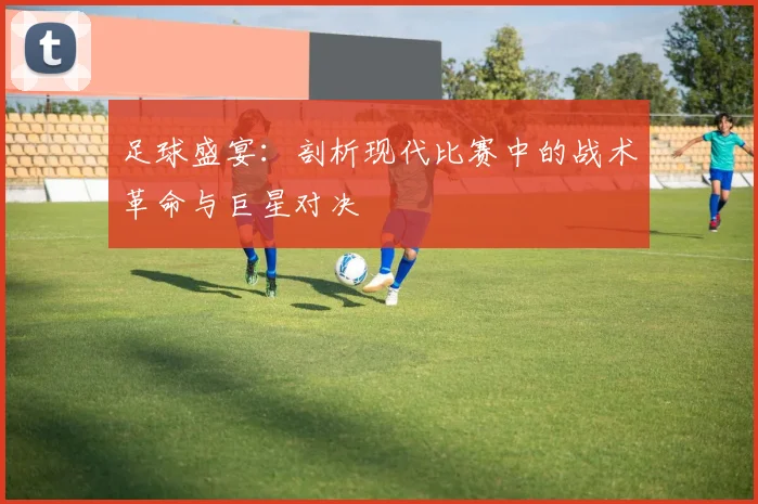 足球盛宴：剖析现代比赛中的战术革命与巨星对决